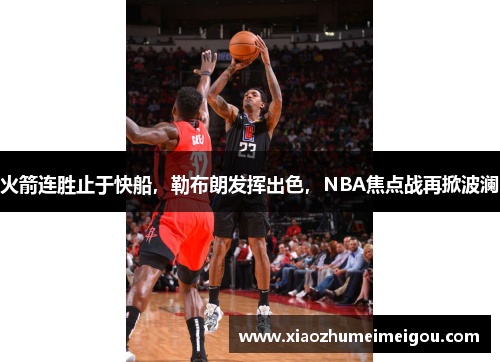 火箭连胜止于快船，勒布朗发挥出色，NBA焦点战再掀波澜