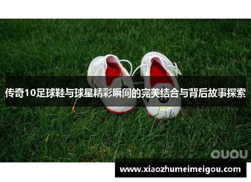传奇10足球鞋与球星精彩瞬间的完美结合与背后故事探索