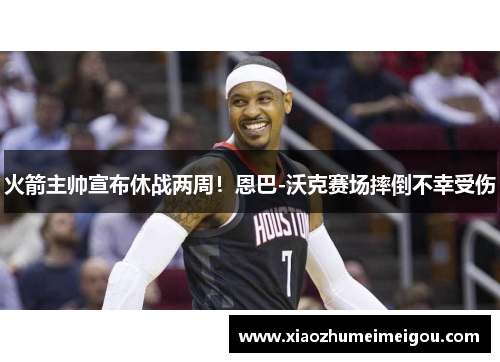 火箭主帅宣布休战两周！恩巴-沃克赛场摔倒不幸受伤